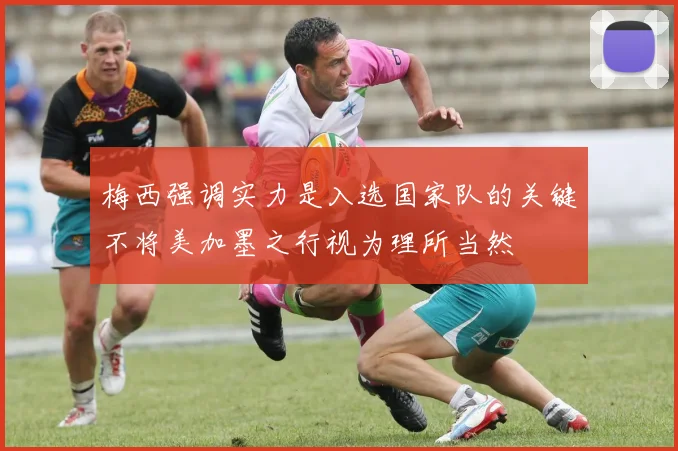 梅西强调实力是入选国家队的关键不将美加墨之行视为理所当然
