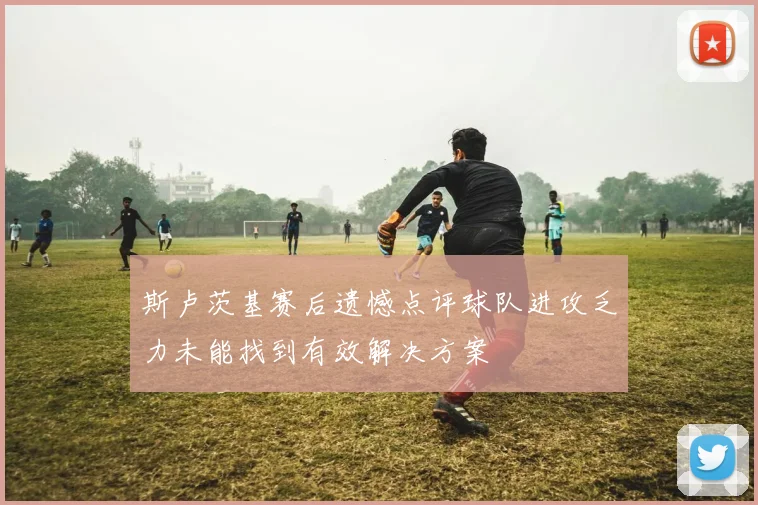 斯卢茨基赛后遗憾点评球队进攻乏力未能找到有效解决方案