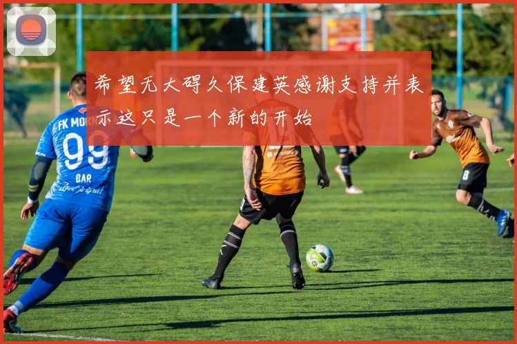 希望无大碍久保建英感谢支持并表示这只是一个新的开始