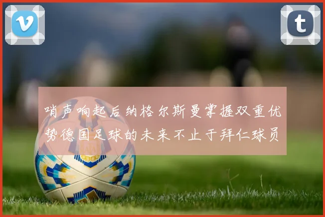 哨声响起后纳格尔斯曼掌握双重优势德国足球的未来不止于拜仁球员