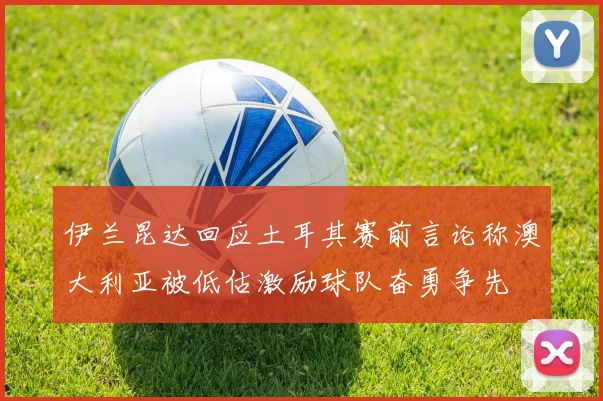 伊兰昆达回应土耳其赛前言论称澳大利亚被低估激励球队奋勇争先