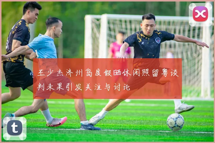王少杰济州岛度假晒休闲照留粤谈判未果引发关注与讨论
